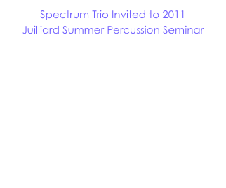 Spectrum Trio Invited to 2011
Juilliard Summer Percussion Seminar

We are thrilled to have the opportunity to work with the students and faculty of the 2011 Juilliard Summer Percussion Seminar in New York City!  Lead by Joseph Gramley and Daniel Druckman, the Summer Percussion Seminar is an amazing resource for advanced high school percussionists.

Click here for more information!